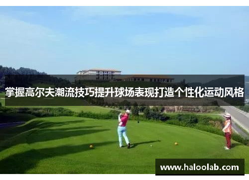 掌握高尔夫潮流技巧提升球场表现打造个性化运动风格